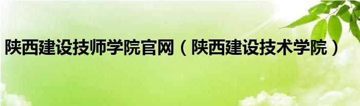 陕西建设技师学院官网（陕西建设技术学院）