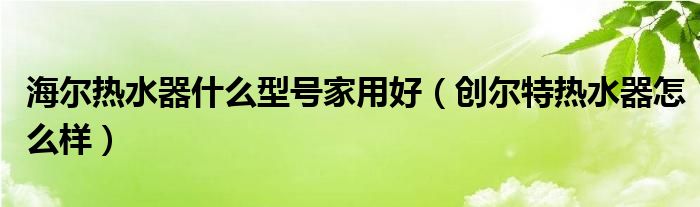 海尔热水器什么型号家用好（创尔特热水器怎么样）