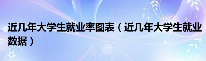 近几年大学生就业率图表（近几年大学生就业数据）