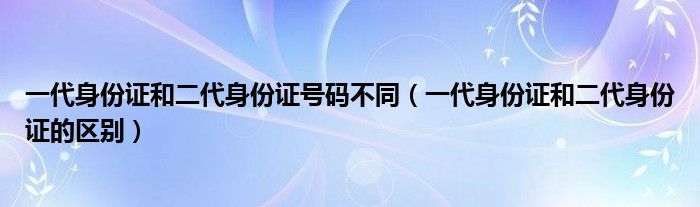 一代身份证和二代身份证号码不同（一代身份证和二代身份证的区别）