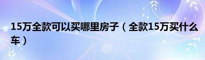 15万全款可以买哪里房子（全款15万买什么车）