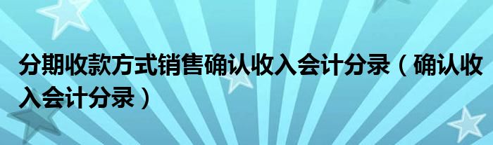 分期收款方式销售确认收入会计分录（确认收入会计分录）