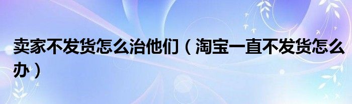 卖家不发货怎么治他们（淘宝一直不发货怎么办）