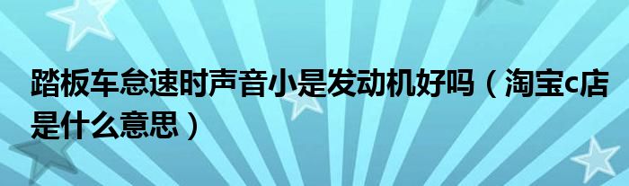 踏板车怠速时声音小是发动机好吗（淘宝c店是什么意思）