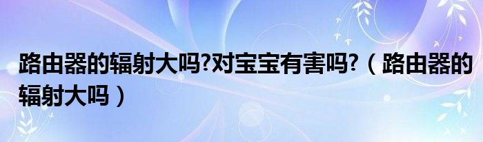 路由器的辐射大吗?对宝宝有害吗?（路由器的辐射大吗）