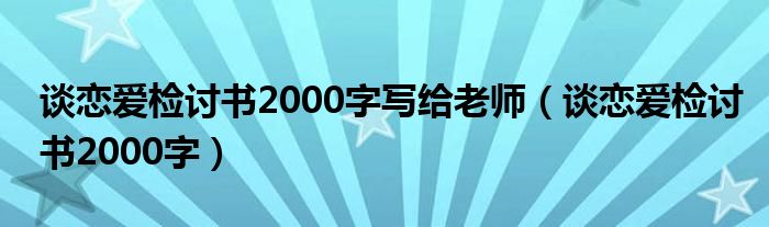 谈恋爱检讨书2000字写给老师（谈恋爱检讨书2000字）