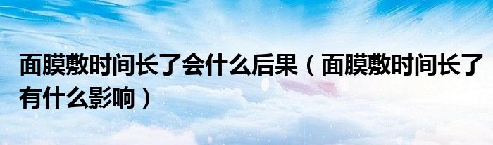 面膜敷时间长了会什么后果（面膜敷时间长了有什么影响）