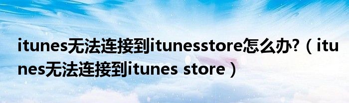 itunes无法连接到itunesstore怎么办?（itunes无法连接到itunes store）