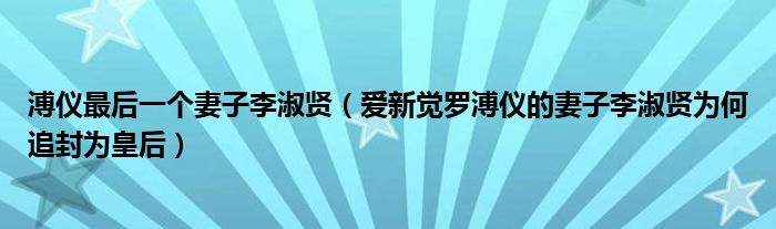 溥仪最后一个妻子李淑贤（爱新觉罗溥仪的妻子李淑贤为何追封为皇后）