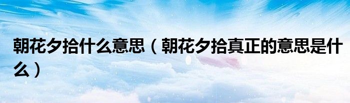 朝花夕拾什么意思（朝花夕拾真正的意思是什么）