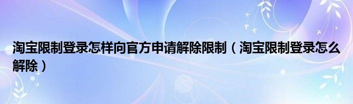 淘宝限制登录怎样向官方申请解除限制（淘宝限制登录怎么解除）