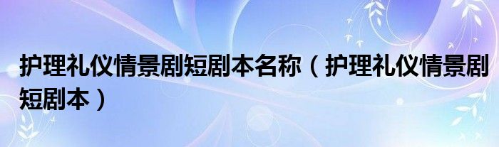 护理礼仪情景剧短剧本名称（护理礼仪情景剧短剧本）