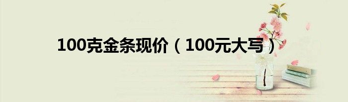 100克金条现价（100元大写）