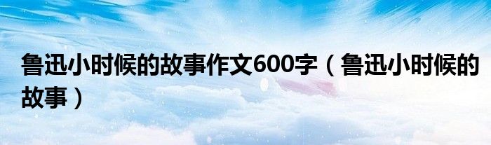 鲁迅小时候的故事作文600字（鲁迅小时候的故事）