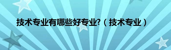 技术专业有哪些好专业?（技术专业）