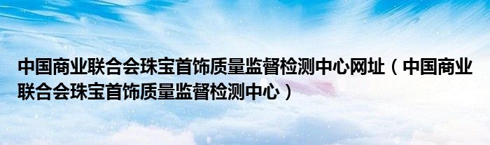 中国商业联合会珠宝首饰质量监督检测中心网址（中国商业联合会珠宝首饰质量监督检测中心）