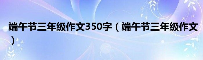 端午节三年级作文350字（端午节三年级作文）