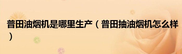 普田油烟机是哪里生产（普田抽油烟机怎么样）