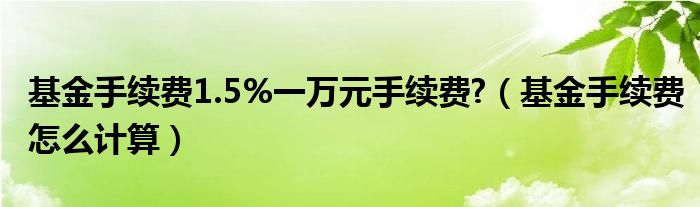 基金手续费1.5%一万元手续费?（基金手续费怎么计算）