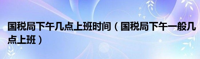 国税局下午几点上班时间（国税局下午一般几点上班）