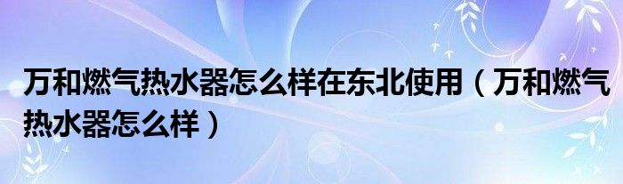 万和燃气热水器怎么样在东北使用（万和燃气热水器怎么样）