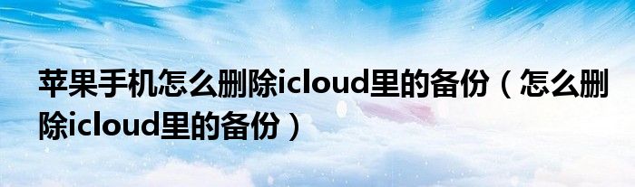 苹果手机怎么删除icloud里的备份（怎么删除icloud里的备份）