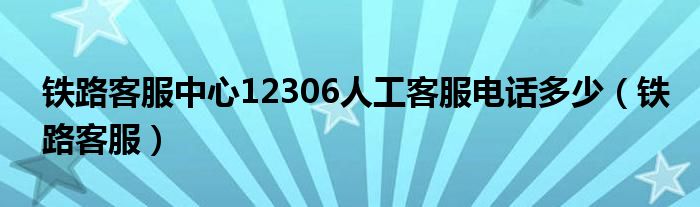 铁路客服中心12306人工客服电话多少（铁路客服）