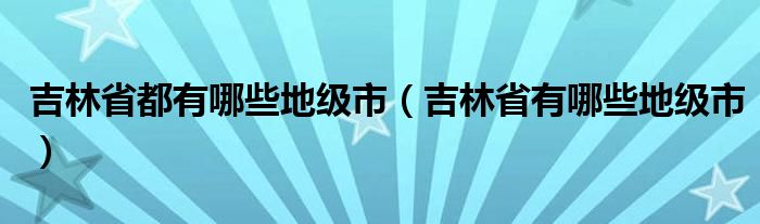 吉林省都有哪些地级市（吉林省有哪些地级市）