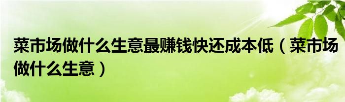 菜市场做什么生意最赚钱快还成本低（菜市场做什么生意）