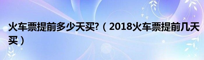 火车票提前多少天买?（2018火车票提前几天买）