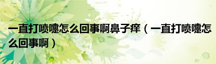 一直打喷嚏怎么回事啊鼻子痒（一直打喷嚏怎么回事啊）