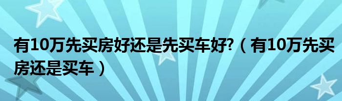 有10万先买房好还是先买车好?（有10万先买房还是买车）