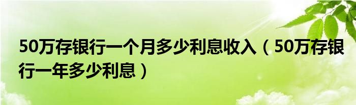 50万存银行一个月多少利息收入（50万存银行一年多少利息）