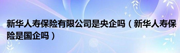 新华人寿保险有限公司是央企吗（新华人寿保险是国企吗）