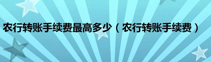 农行转账手续费最高多少（农行转账手续费）