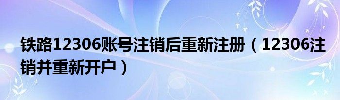 铁路12306账号注销后重新注册（12306注销并重新开户）