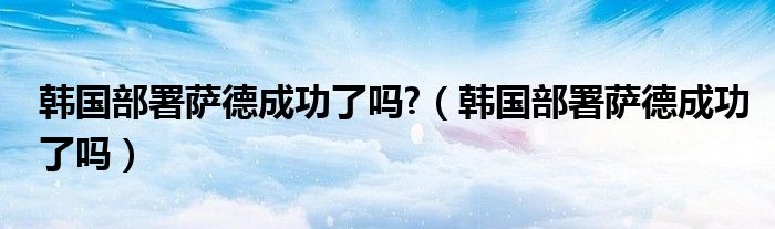 韩国部署萨德成功了吗?（韩国部署萨德成功了吗）