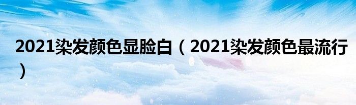 2021染发颜色显脸白（2021染发颜色最流行）