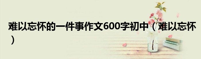 难以忘怀的一件事作文600字初中（难以忘怀）