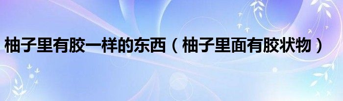 柚子里有胶一样的东西（柚子里面有胶状物）