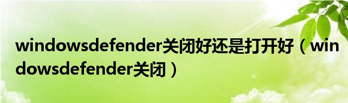 windowsdefender关闭好还是打开好（windowsdefender关闭）