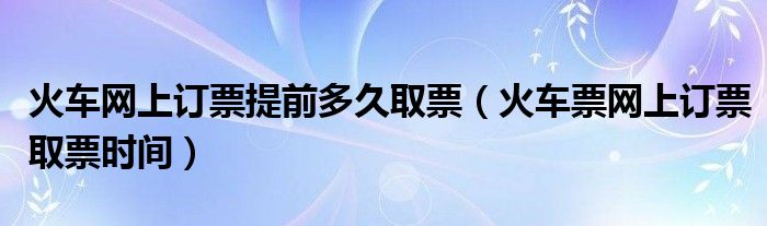 火车网上订票提前多久取票（火车票网上订票取票时间）