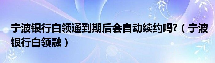 宁波银行白领通到期后会自动续约吗?（宁波银行白领融）