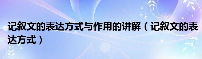 记叙文的表达方式与作用的讲解（记叙文的表达方式）