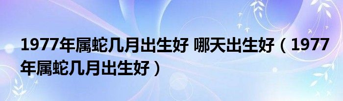 1977年属蛇几月出生好 哪天出生好（1977年属蛇几月出生好）