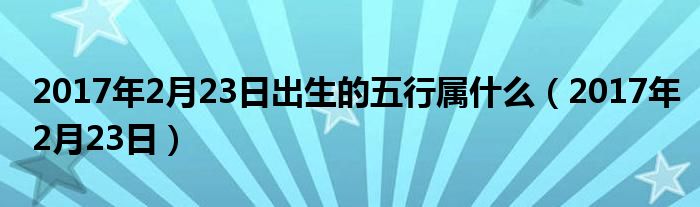 2017年2月23日出生的五行属什么（2017年2月23日）