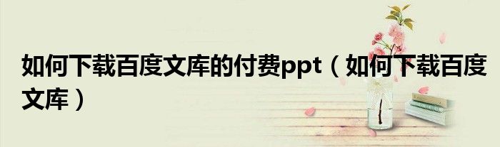 如何下载百度文库的付费ppt（如何下载百度文库）