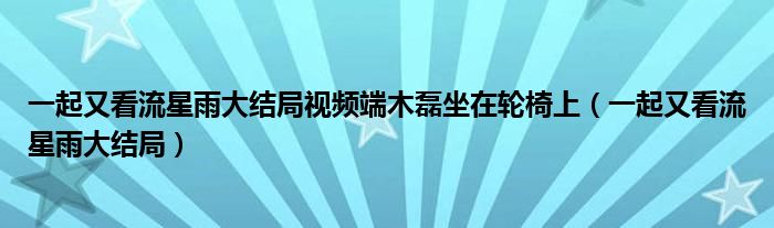 一起又看流星雨大结局视频端木磊坐在轮椅上（一起又看流星雨大结局）