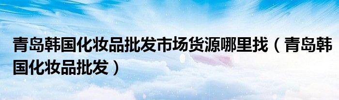 青岛韩国化妆品批发市场货源哪里找（青岛韩国化妆品批发）