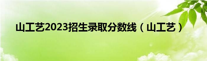 山工艺2023招生录取分数线（山工艺）